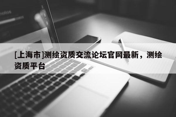 [上海市]测绘资质交流论坛官网最新，测绘资质平台