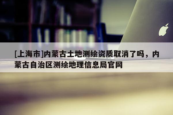 [上海市]内蒙古土地测绘资质取消了吗，内蒙古自治区测绘地理信息局官网