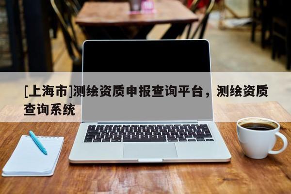 [上海市]测绘资质申报查询平台，测绘资质查询系统