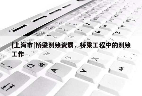 [上海市]桥梁测绘资质，桥梁工程中的测绘工作