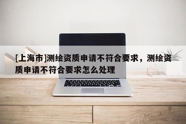 [上海市]测绘资质申请不符合要求，测绘资质申请不符合要求怎么处理