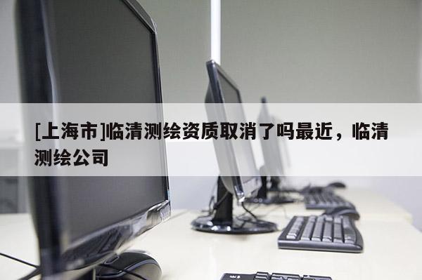 [上海市]临清测绘资质取消了吗最近，临清测绘公司