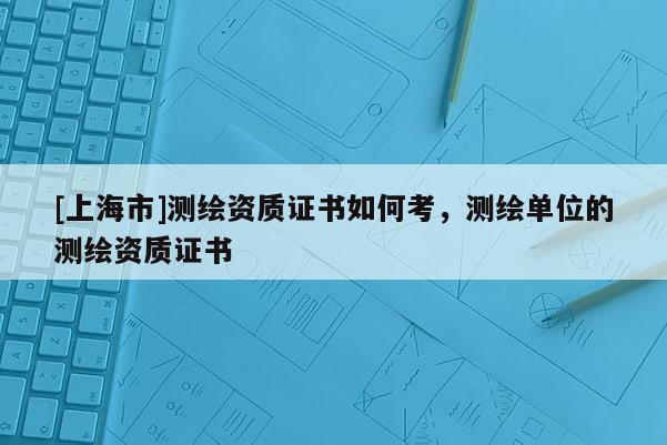 [上海市]测绘资质证书如何考，测绘单位的测绘资质证书