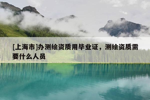 [上海市]办测绘资质用毕业证，测绘资质需要什么人员