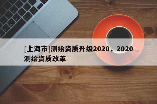 [上海市]测绘资质升级2020，2020测绘资质改革