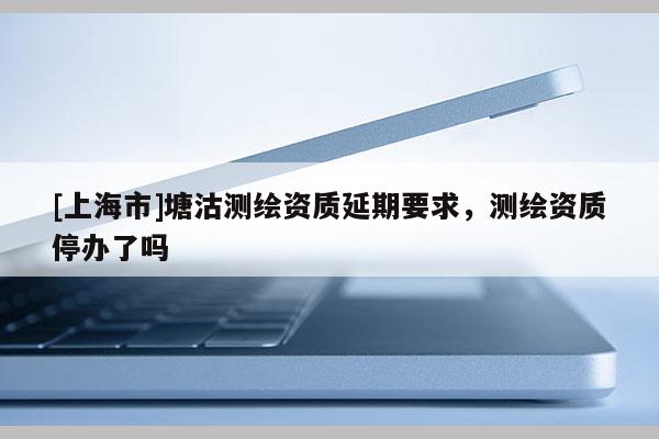 [上海市]塘沽测绘资质延期要求，测绘资质停办了吗