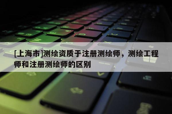 [上海市]测绘资质于注册测绘师，测绘工程师和注册测绘师的区别