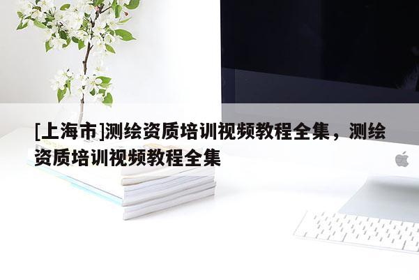 [上海市]测绘资质培训视频教程全集，测绘资质培训视频教程全集