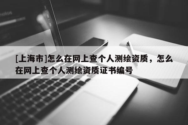 [上海市]怎么在网上查个人测绘资质，怎么在网上查个人测绘资质证书编号