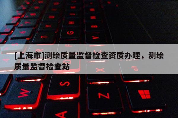 [上海市]测绘质量监督检查资质办理，测绘质量监督检查站