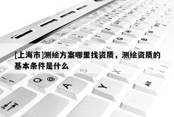 [上海市]测绘方案哪里找资质，测绘资质的基本条件是什么