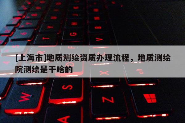 [上海市]地质测绘资质办理流程，地质测绘院测绘是干啥的