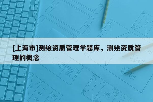 [上海市]测绘资质管理学题库，测绘资质管理的概念
