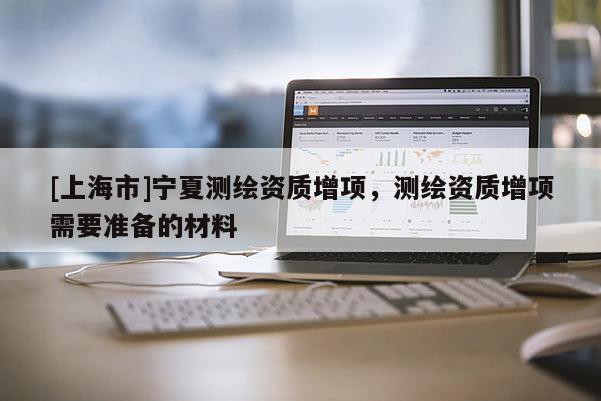 [上海市]宁夏测绘资质增项，测绘资质增项需要准备的材料