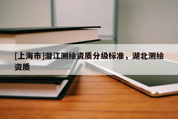 [上海市]潜江测绘资质分级标准，湖北测绘资质