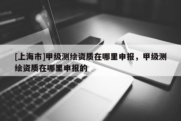 [上海市]甲级测绘资质在哪里申报，甲级测绘资质在哪里申报的