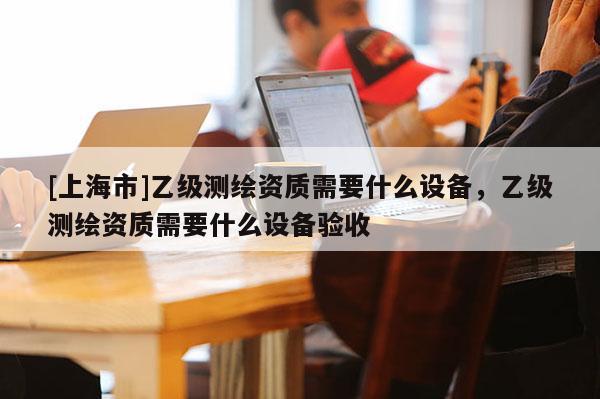 [上海市]乙级测绘资质需要什么设备，乙级测绘资质需要什么设备验收