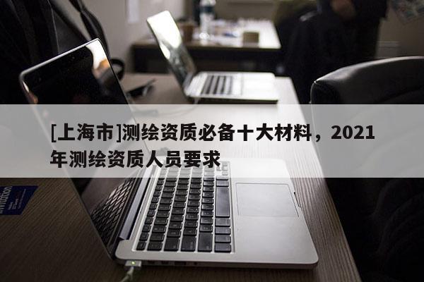 [上海市]测绘资质必备十大材料，2021年测绘资质人员要求