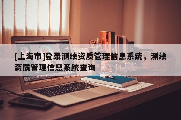 [上海市]登录测绘资质管理信息系统，测绘资质管理信息系统查询