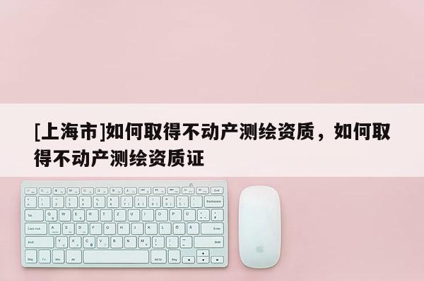[上海市]如何取得不动产测绘资质，如何取得不动产测绘资质证