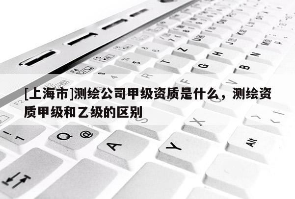 [上海市]测绘公司甲级资质是什么，测绘资质甲级和乙级的区别