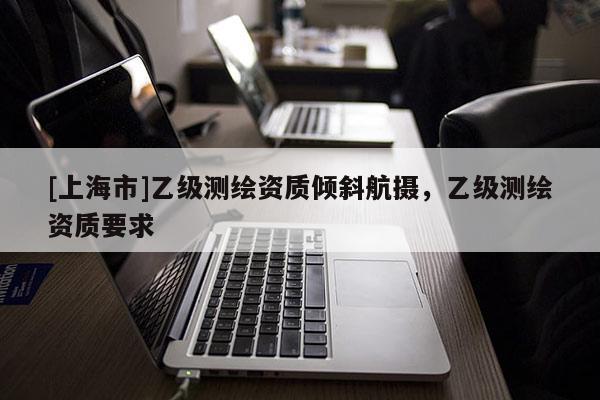 [上海市]乙级测绘资质倾斜航摄，乙级测绘资质要求