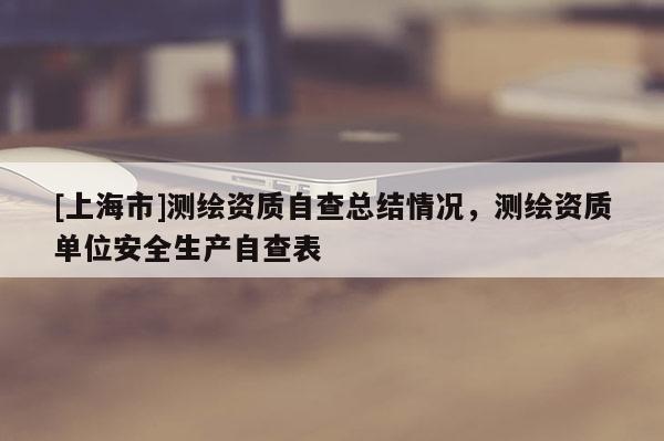 [上海市]测绘资质自查总结情况，测绘资质单位安全生产自查表