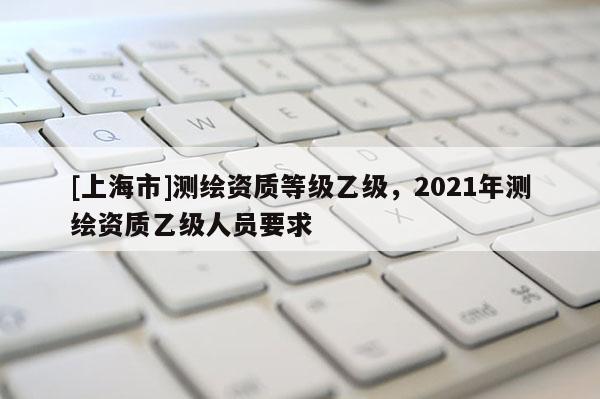 [上海市]测绘资质等级乙级，2021年测绘资质乙级人员要求