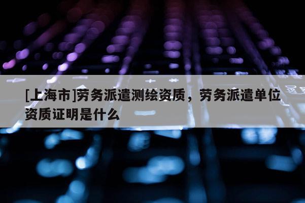 [上海市]劳务派遣测绘资质，劳务派遣单位资质证明是什么