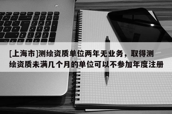 [上海市]测绘资质单位两年无业务，取得测绘资质未满几个月的单位可以不参加年度注册
