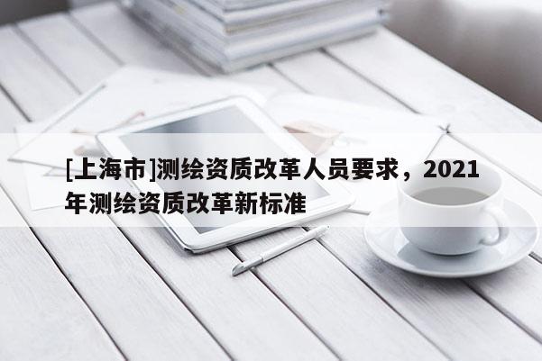 [上海市]测绘资质改革人员要求，2021年测绘资质改革新标准