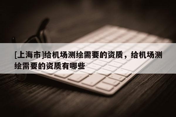 [上海市]给机场测绘需要的资质，给机场测绘需要的资质有哪些