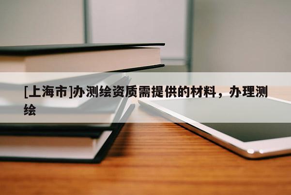 [上海市]办测绘资质需提供的材料，办理测绘