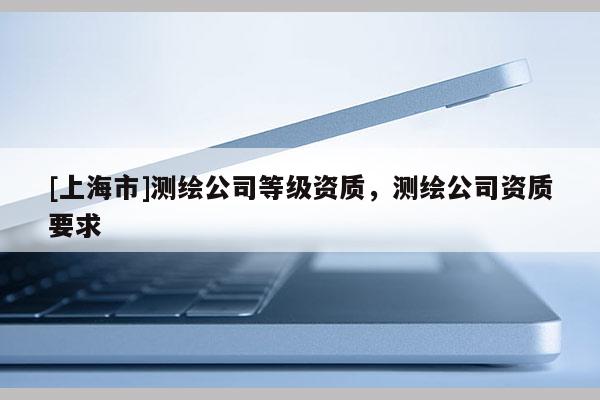 [上海市]测绘公司等级资质，测绘公司资质要求