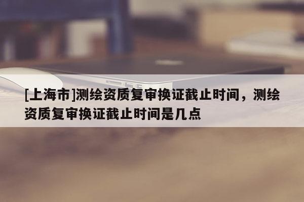 [上海市]测绘资质复审换证截止时间，测绘资质复审换证截止时间是几点