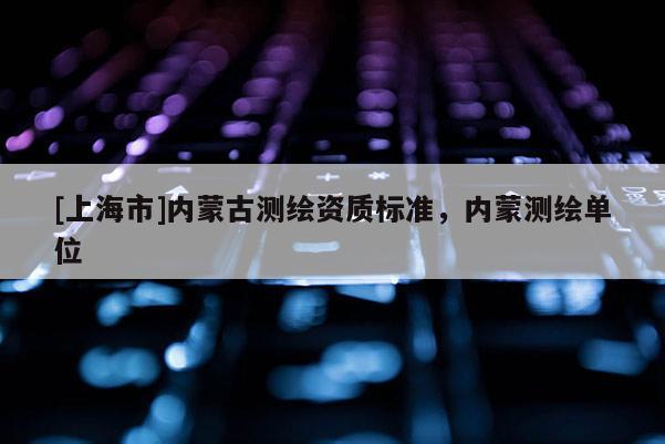 [上海市]内蒙古测绘资质标准，内蒙测绘单位