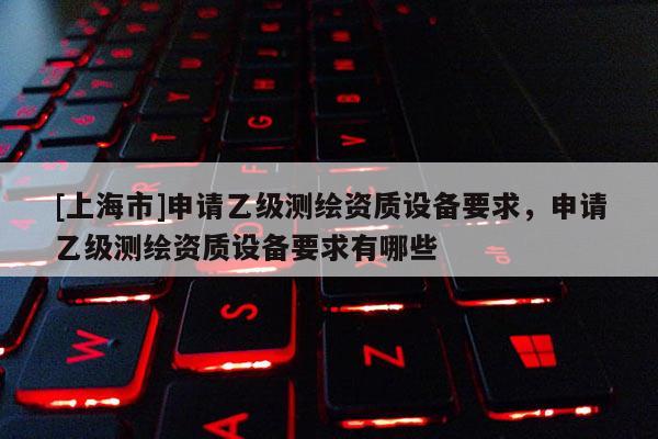 [上海市]申请乙级测绘资质设备要求，申请乙级测绘资质设备要求有哪些