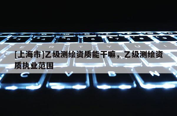 [上海市]乙级测绘资质能干嘛，乙级测绘资质执业范围