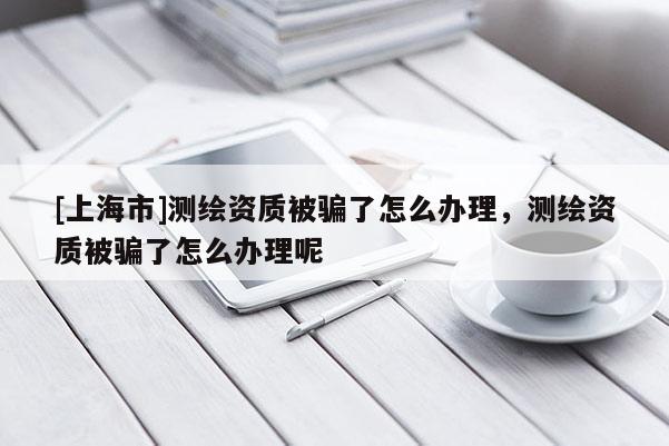 [上海市]测绘资质被骗了怎么办理，测绘资质被骗了怎么办理呢