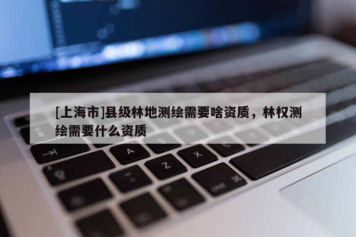 [上海市]县级林地测绘需要啥资质，林权测绘需要什么资质