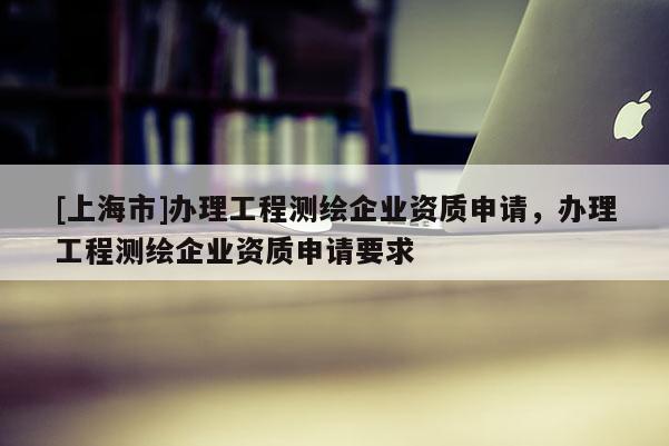 [上海市]办理工程测绘企业资质申请，办理工程测绘企业资质申请要求