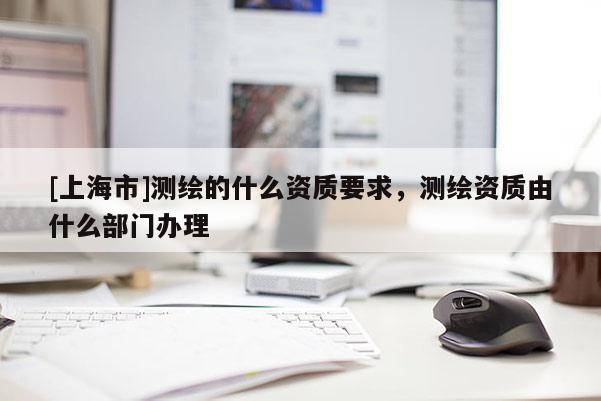 [上海市]测绘的什么资质要求，测绘资质由什么部门办理