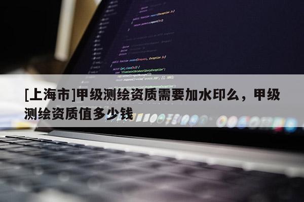 [上海市]甲级测绘资质需要加水印么，甲级测绘资质值多少钱