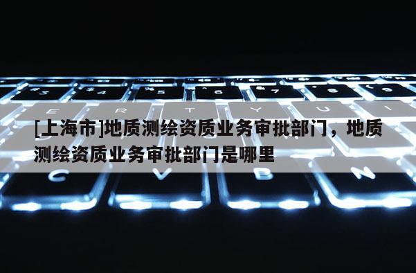 [上海市]地质测绘资质业务审批部门，地质测绘资质业务审批部门是哪里