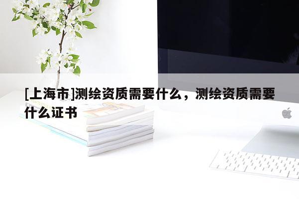 [上海市]测绘资质需要什么，测绘资质需要什么证书