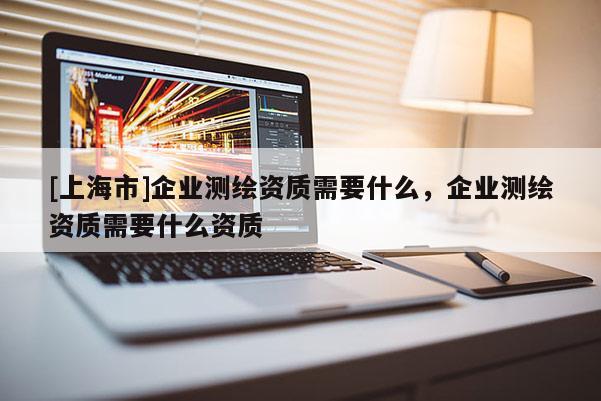 [上海市]企业测绘资质需要什么，企业测绘资质需要什么资质