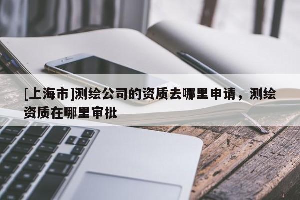 [上海市]测绘公司的资质去哪里申请，测绘资质在哪里审批