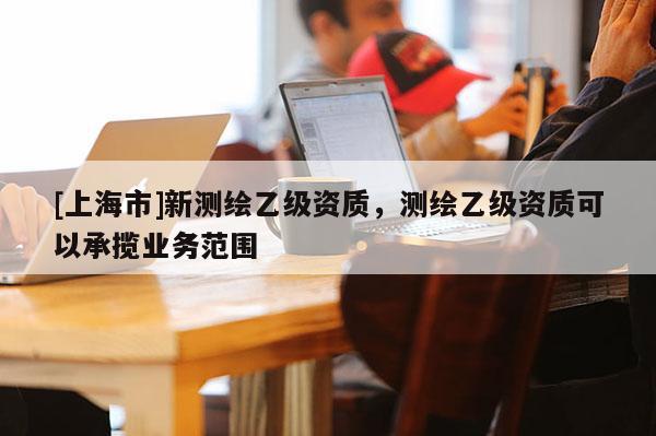 [上海市]新测绘乙级资质，测绘乙级资质可以承揽业务范围
