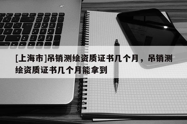 [上海市]吊销测绘资质证书几个月，吊销测绘资质证书几个月能拿到