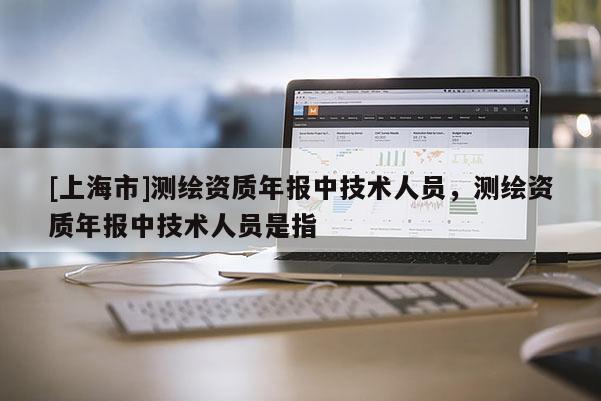 [上海市]测绘资质年报中技术人员，测绘资质年报中技术人员是指